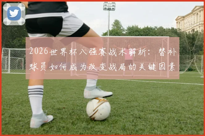 2026世界杯八强赛战术解析:替补球员如何成为改变战局的关键因素