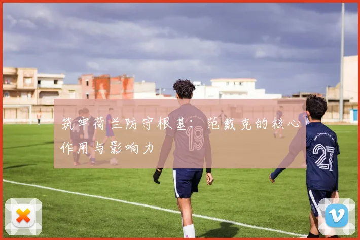 筑牢荷兰防守根基：范戴克的核心作用与影响力