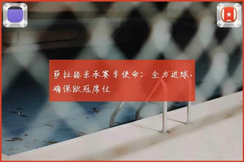 萨拉赫亲承赛季使命:全力进球,确保欧冠席位