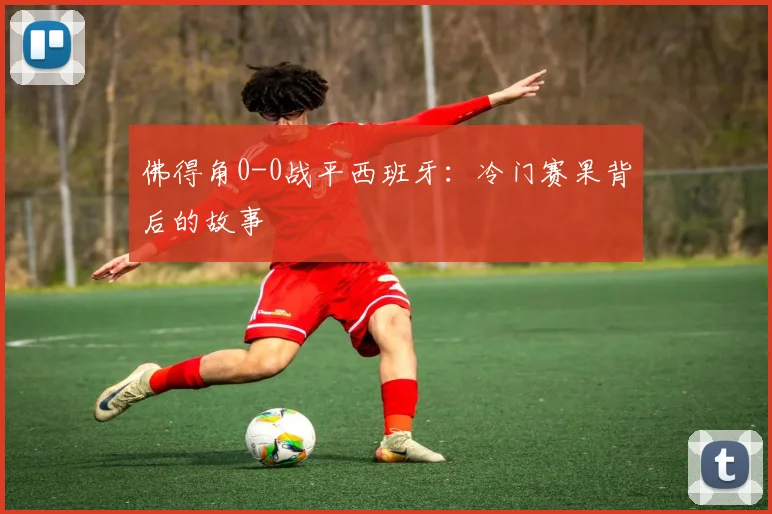 佛得角0-0战平西班牙:冷门赛果背后的故事