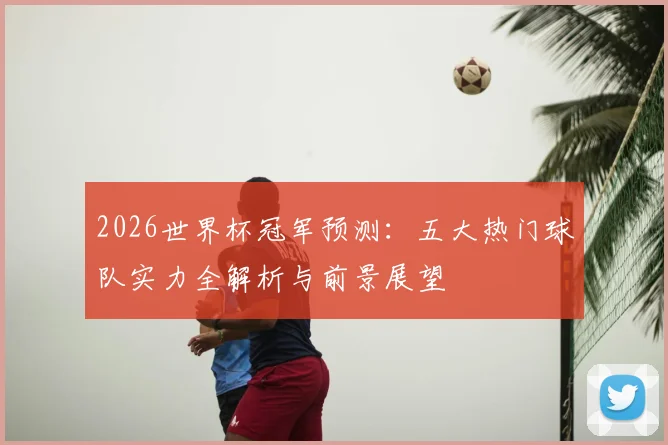 2026世界杯冠军预测:五大热门球队实力全解析与前景展望