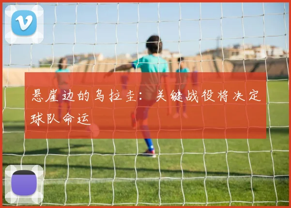 悬崖边的乌拉圭：关键战役将决定球队命运