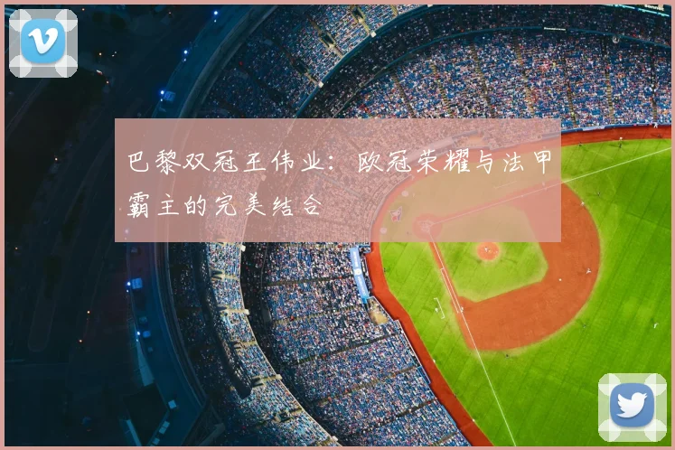 巴黎双冠王伟业：欧冠荣耀与法甲霸主的完美结合