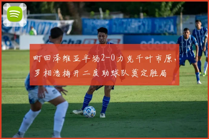 町田泽维亚半场2-0力克千叶市原，罗相浩梅开二度助球队奠定胜局