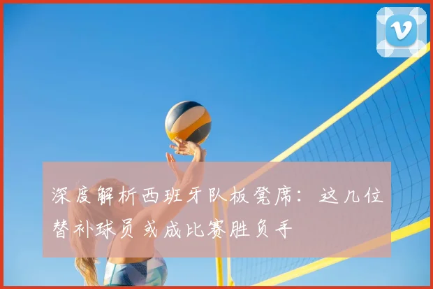 深度解析西班牙队板凳席：这几位替补球员或成比赛胜负手