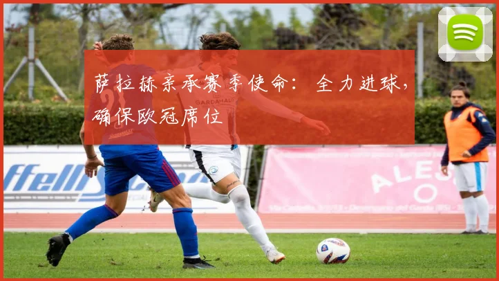 萨拉赫亲承赛季使命：全力进球，确保欧冠席位