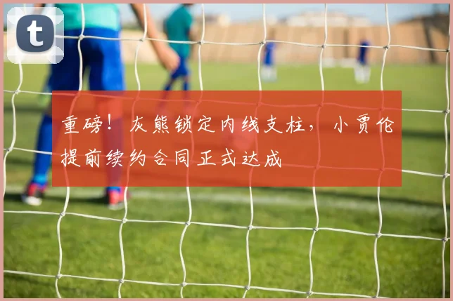重磅！灰熊锁定内线支柱，小贾伦提前续约合同正式达成