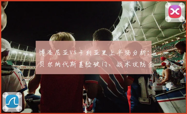 博洛尼亚vs卡利亚里上半场分析:贝尔纳代斯基险破门,战术攻防全解析